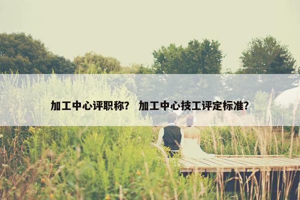 加工中心评职称？ 加工中心技工评定标准？
