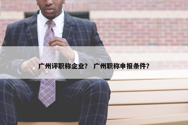 广州评职称企业？ 广州职称申报条件？