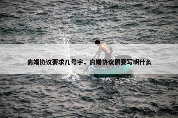 离婚协议要求几号字，离婚协议需要写明什么