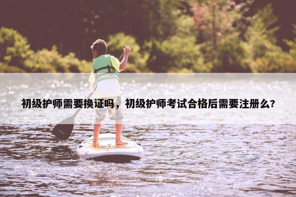 初级护师需要换证吗，初级护师考试合格后需要注册么?
