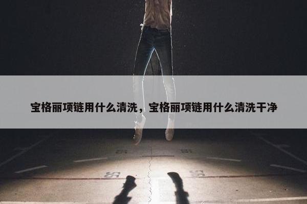 宝格丽项链用什么清洗,宝格丽项链用什么清洗干净 宝格丽项链用什么清洗,宝格丽项链用什么清洗干净