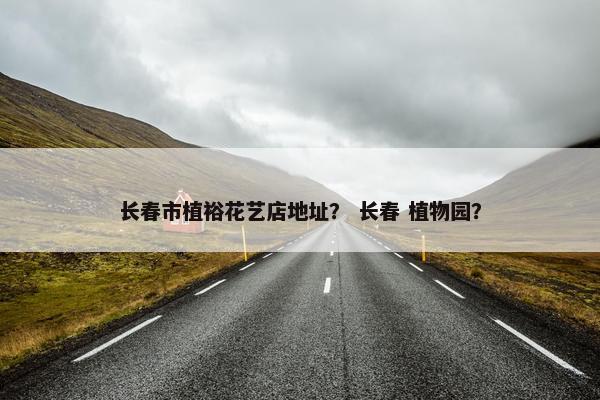 长春市植裕花艺店地址？ 长春 植物园？
