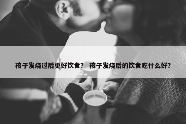 孩子发烧过后更好饮食？ 孩子发烧后的饮食吃什么好？