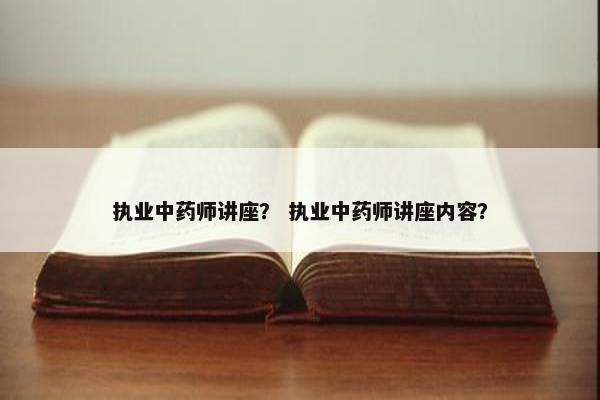 执业中药师讲座？ 执业中药师讲座内容？