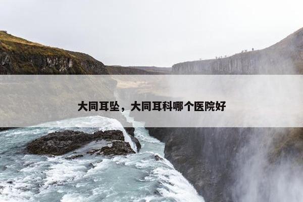 大同耳坠，大同耳科哪个医院好