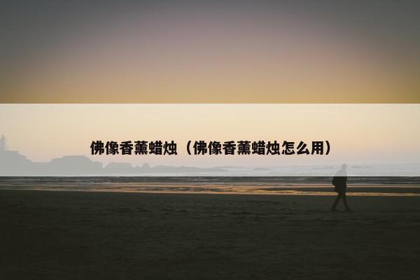 佛像香薰蜡烛（佛像香薰蜡烛怎么用）
