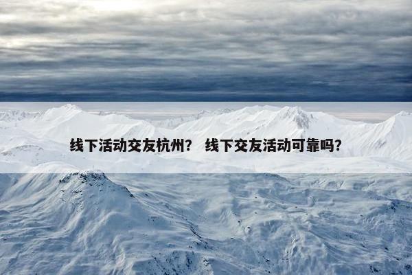 线下活动交友杭州？ 线下交友活动可靠吗？