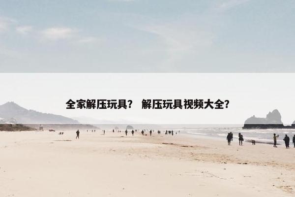 全家解压玩具？ 解压玩具视频大全？