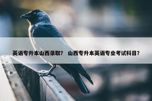 英语专升本山西录取？ 山西专升本英语专业考试科目？