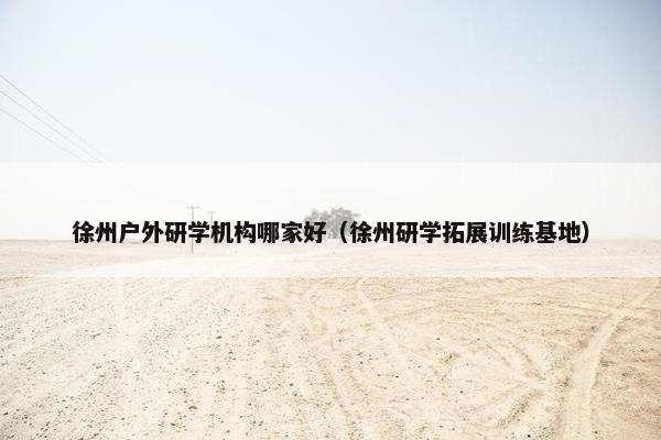 徐州户外研学机构哪家好（徐州研学拓展训练基地）