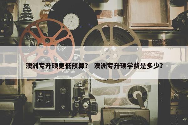 澳洲专升硕更低预算？ 澳洲专升硕学费是多少？