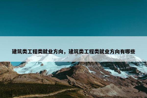 建筑类工程类就业方向，建筑类工程类就业方向有哪些