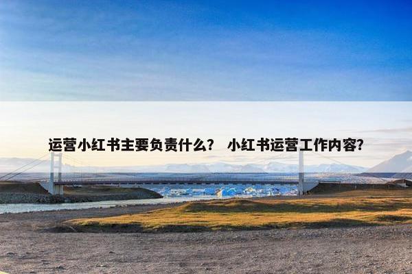 运营小红书主要负责什么？ 小红书运营工作内容？