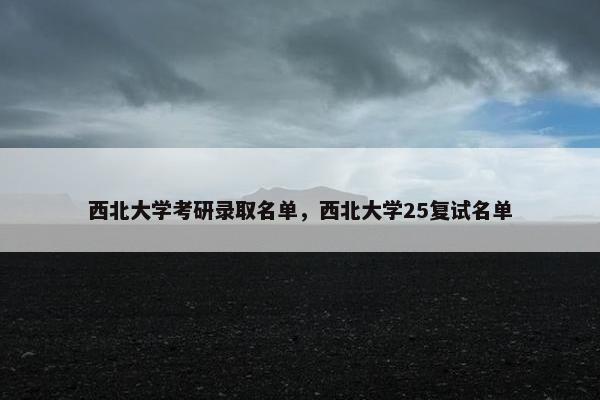 西北大学考研录取名单，西北大学25复试名单
