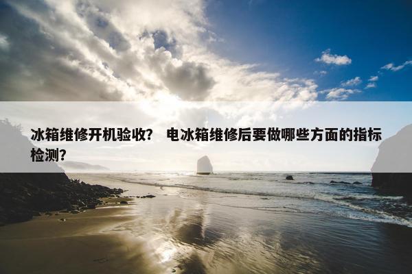 冰箱维修开机验收？ 电冰箱维修后要做哪些方面的指标检测？