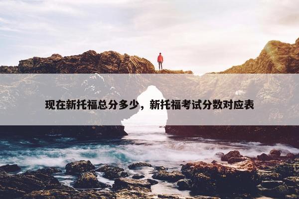 现在新托福总分多少，新托福考试分数对应表