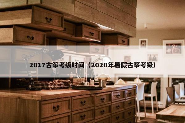 2017古筝考级时间（2020年暑假古筝考级）