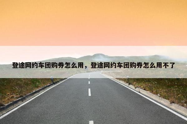 登途网约车团购券怎么用，登途网约车团购券怎么用不了