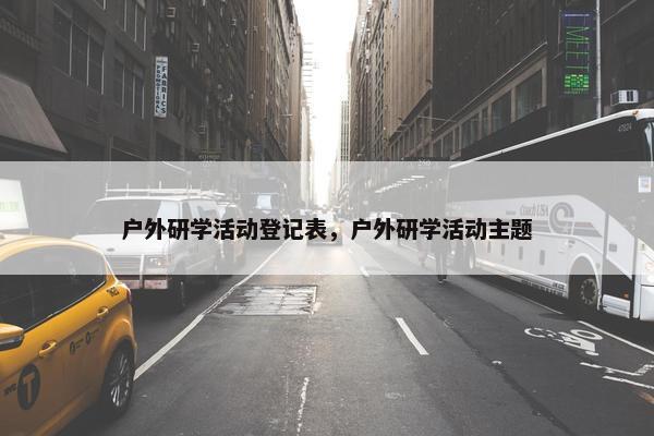 户外研学活动登记表，户外研学活动主题