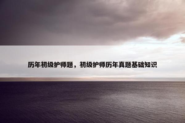 历年初级护师题，初级护师历年真题基础知识