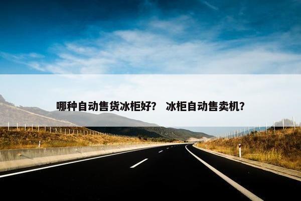 哪种自动售货冰柜好？ 冰柜自动售卖机？
