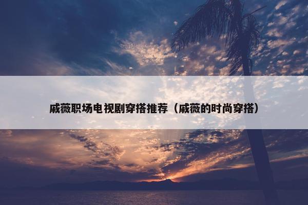 戚薇职场电视剧穿搭推荐（戚薇的时尚穿搭）