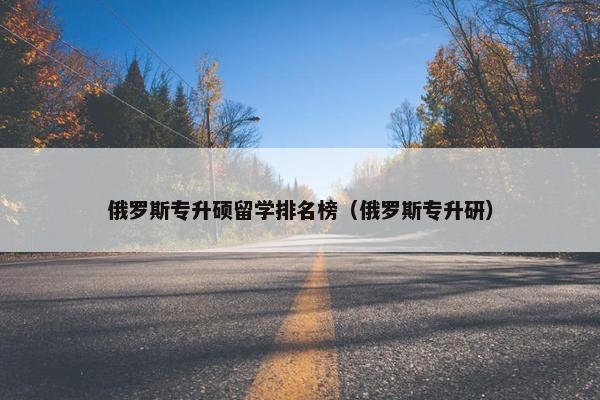 俄罗斯专升硕留学排名榜（俄罗斯专升研）