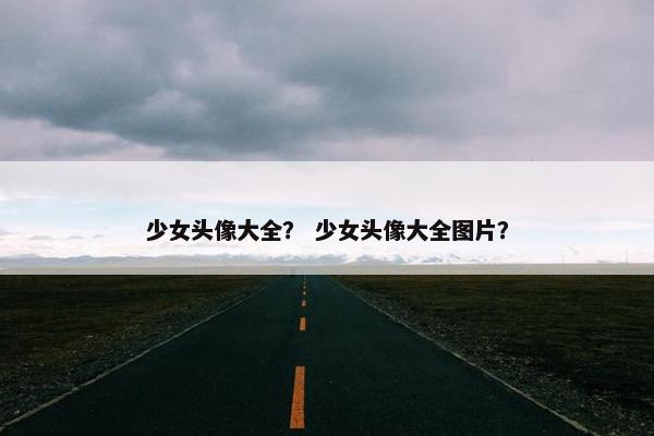 少女头像大全？ 少女头像大全图片？