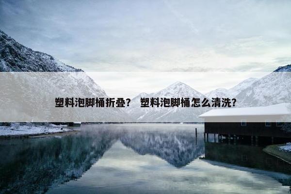 塑料泡脚桶折叠？ 塑料泡脚桶怎么清洗？