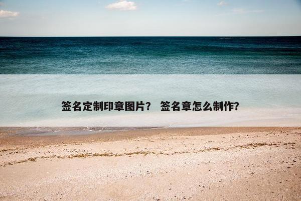 签名定制印章图片？ 签名章怎么制作？