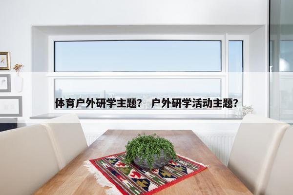 体育户外研学主题？ 户外研学活动主题？