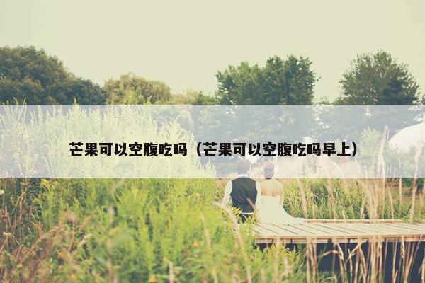 芒果可以空腹吃吗（芒果可以空腹吃吗早上）