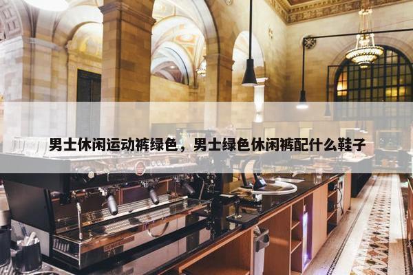 男士休闲运动裤绿色，男士绿色休闲裤配什么鞋子