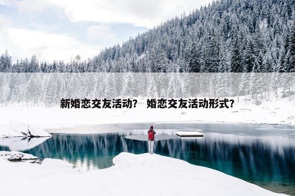 新婚恋交友活动？ 婚恋交友活动形式？