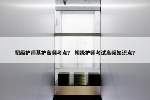 初级护师基护高频考点？ 初级护师考试高频知识点？