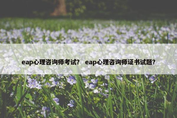 eap心理咨询师考试？ eap心理咨询师证书试题？