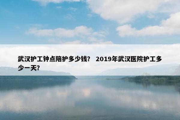 武汉护工钟点陪护多少钱？ 2019年武汉医院护工多少一天？