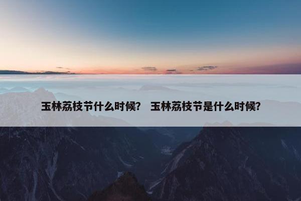 玉林荔枝节什么时候？ 玉林荔枝节是什么时候？