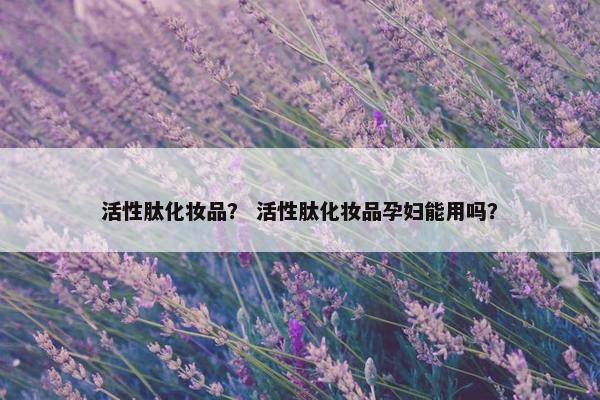 活性肽化妆品？ 活性肽化妆品孕妇能用吗？