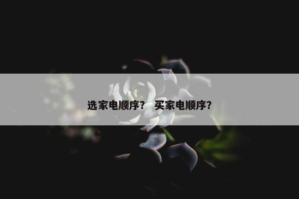 选家电顺序？ 买家电顺序？