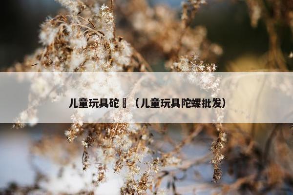 儿童玩具砣磥（儿童玩具陀螺批发）