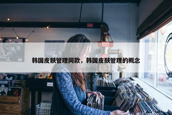 韩国皮肤管理同款，韩国皮肤管理的概念