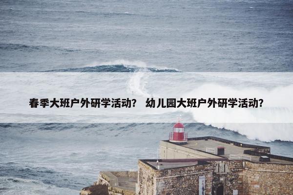 春季大班户外研学活动? 幼儿园大班户外研学活动? 春季大班户外研学活动? 幼儿园大班户外研学活动?