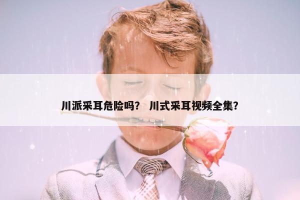 川派采耳危险吗？ 川式采耳视频全集？