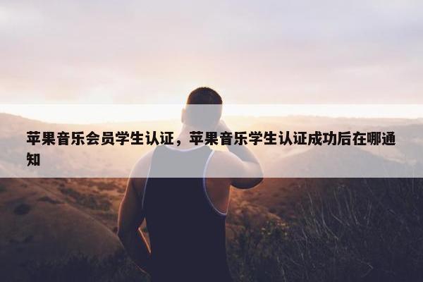 苹果音乐会员学生认证，苹果音乐学生认证成功后在哪通知