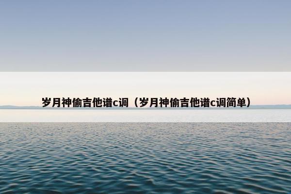 岁月神偷吉他谱c调（岁月神偷吉他谱c调简单）