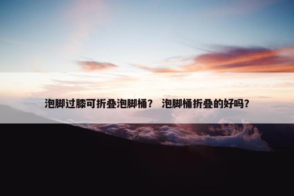 泡脚过膝可折叠泡脚桶？ 泡脚桶折叠的好吗？