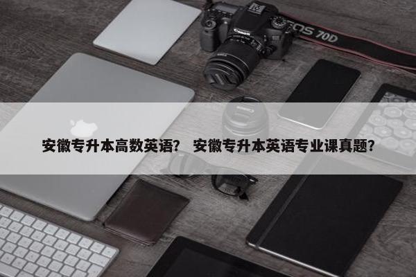 安徽专升本高数英语？ 安徽专升本英语专业课真题？