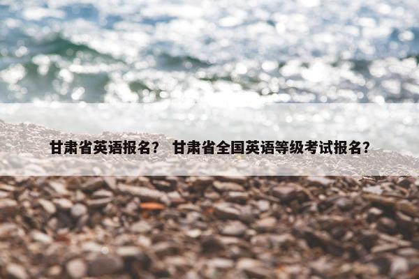 甘肃省英语报名？ 甘肃省全国英语等级考试报名？