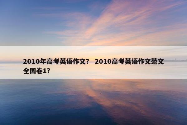 2010年高考英语作文？ 2010高考英语作文范文全国卷1？